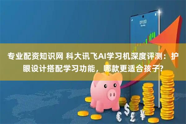 专业配资知识网 科大讯飞AI学习机深度评测：护眼设计搭配学习功能，哪款更适合孩子?