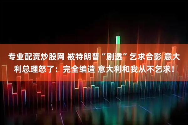 专业配资炒股网 被特朗普“剧透”乞求合影 意大利总理怒了：完全编造 意大利和我从不乞求！