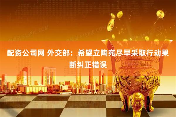 配资公司网 外交部：希望立陶宛尽早采取行动果断纠正错误