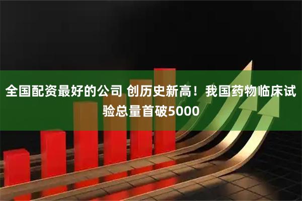 全国配资最好的公司 创历史新高！我国药物临床试验总量首破5000