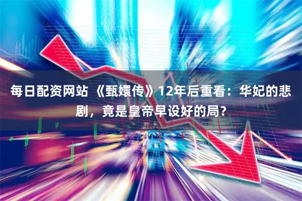 每日配资网站 《甄嬛传》12年后重看：华妃的悲剧，竟是皇帝早设好的局？