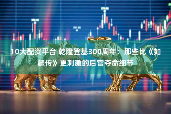10大配资平台 乾隆登基300周年：那些比《如懿传》更刺激的后宫夺命细节